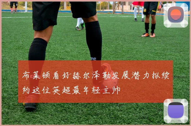 布莱顿看好赫尔泽勒发展潜力拟续约这位英超最年轻主帅