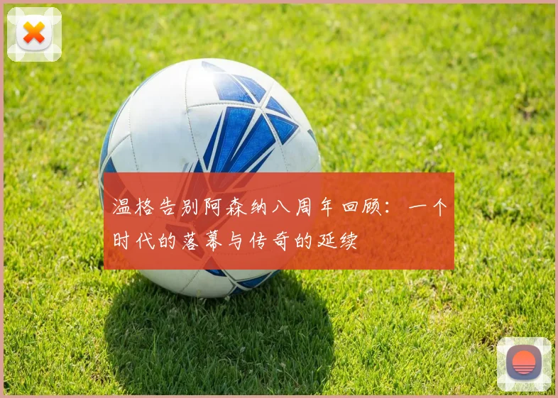 温格告别阿森纳八周年回顾：一个时代的落幕与传奇的延续