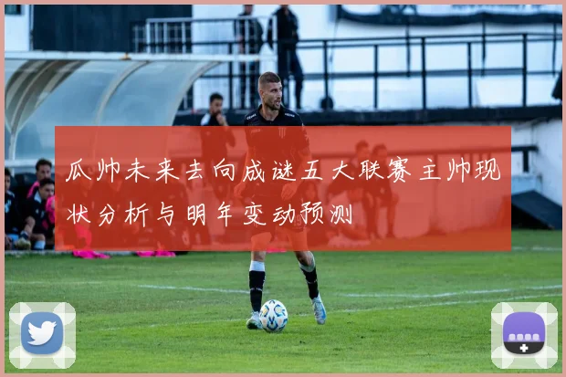 瓜帅未来去向成谜五大联赛主帅现状分析与明年变动预测