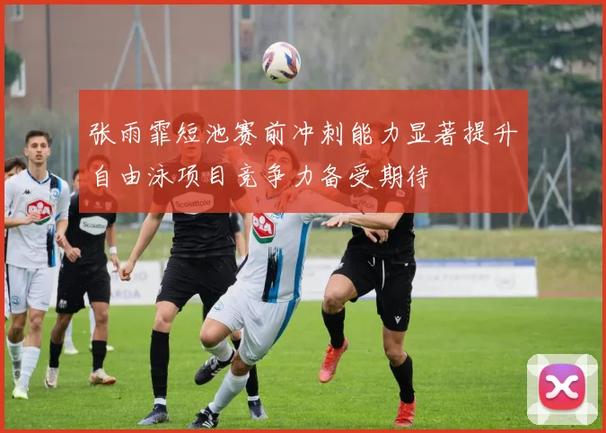张雨霏短池赛前冲刺能力显著提升自由泳项目竞争力备受期待