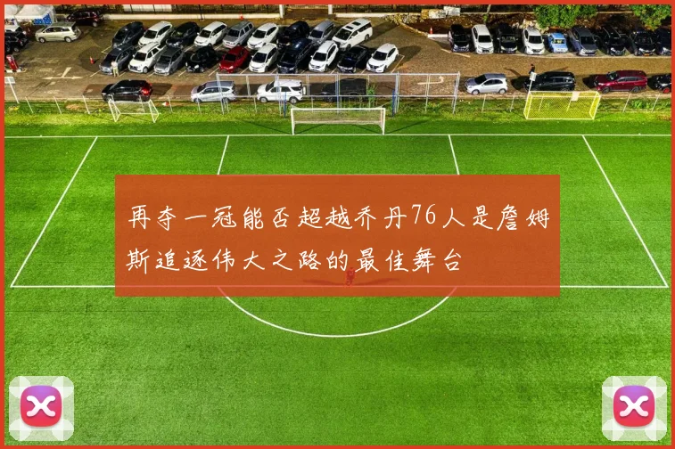 再夺一冠能否超越乔丹76人是詹姆斯追逐伟大之路的最佳舞台