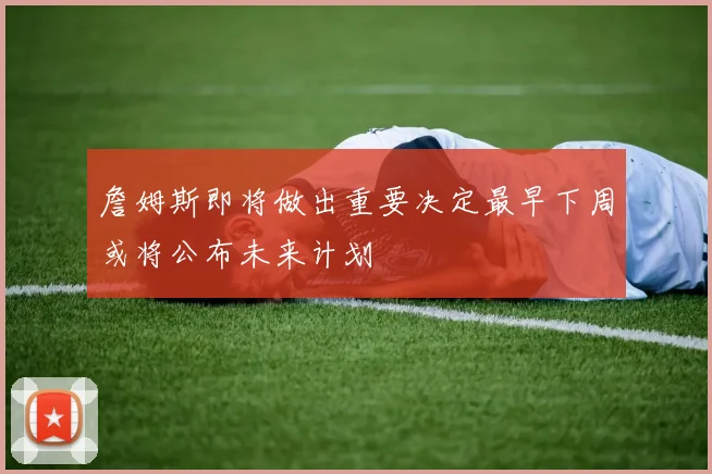 詹姆斯即将做出重要决定最早下周或将公布未来计划