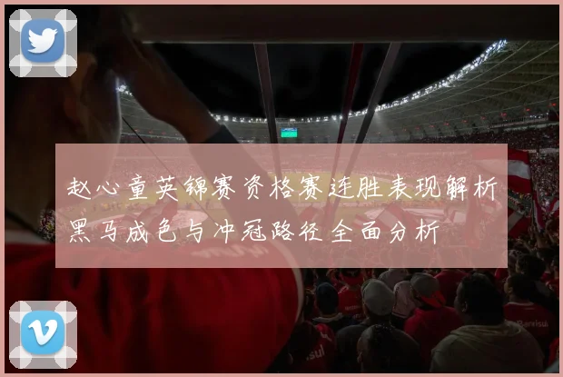 赵心童英锦赛资格赛连胜表现解析黑马成色与冲冠路径全面分析