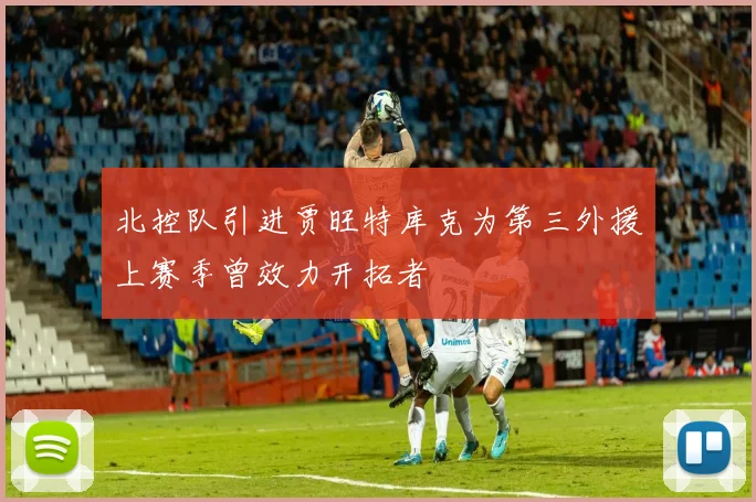 北控队引进贾旺特库克为第三外援上赛季曾效力开拓者