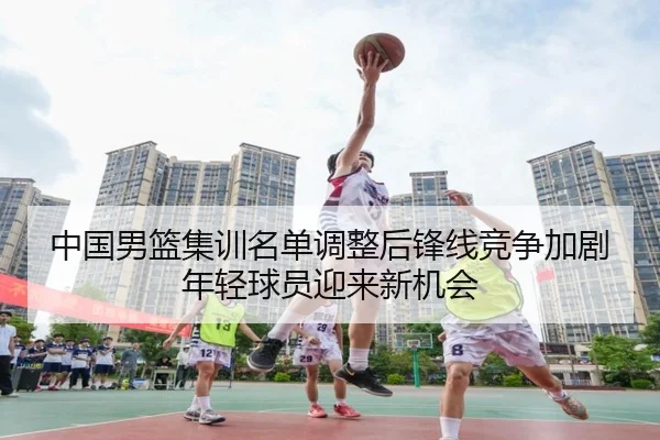 中国男篮集训名单调整后锋线竞争加剧年轻球员迎来新机会
