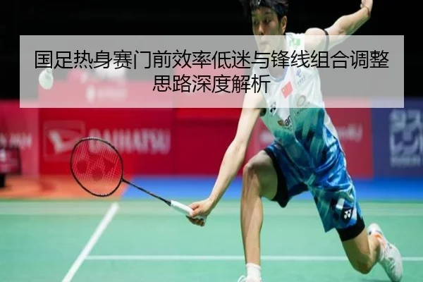 国足热身赛门前效率低迷与锋线组合调整思路深度解析